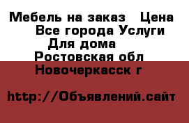 Мебель на заказ › Цена ­ 0 - Все города Услуги » Для дома   . Ростовская обл.,Новочеркасск г.